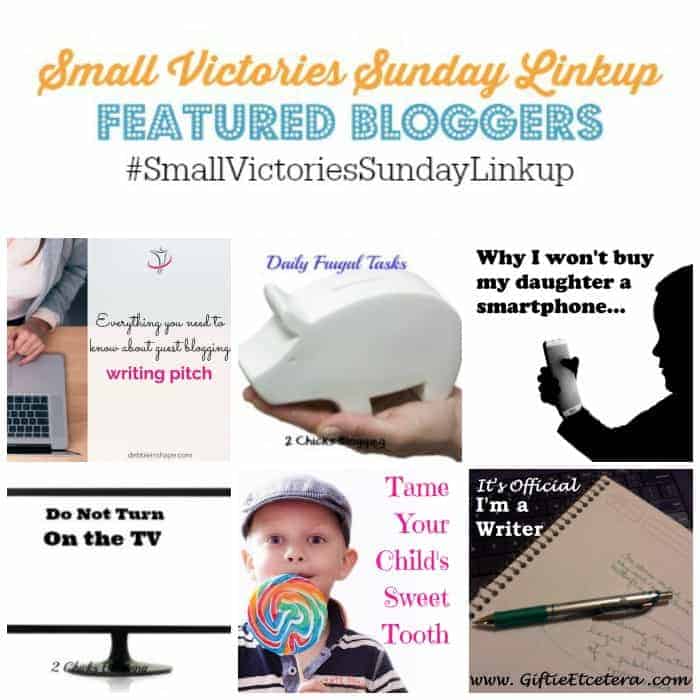Small Victories Sunday Linkup 75 Featured Bloggers: Everything You Need to Know About Guest Blogging by Debbie in Shape, 5 Daily Frugal Tasks by Frugal & Coupon Crazy, Why I Won't Buy My Daughter a Smartphone by Parental Journey, 10 Things to Do Instead of Watching TV by 2 Chicks Blogging, Tame Your Child's Sweet Tooth by Bad Goddess and How I Became a Writer by Giftie Etcetera